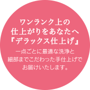 ワンランク上の仕上がりをあなたへ『デラックス仕上げ』　一点ごとに最適な洗浄と細部までこだわった手仕上げでお届けいたします。