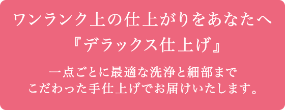 ワンランク上の仕上がりをあなたへ『デラックス仕上げ』　一点ごとに最適な洗浄と細部までこだわった手仕上げでお届けいたします。