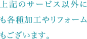 上記のサービス以外にも各種加工やリフォームもございます。