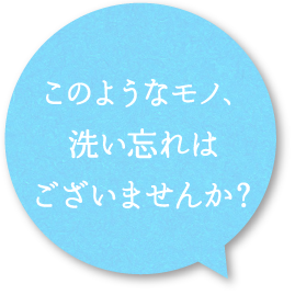 このようなモノ、洗い忘れはございませんか？