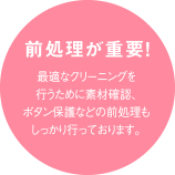 前処理が重要！最適なクリーニングを行うために素材確認、ボタン保護などの前処理もしっかり行っております。